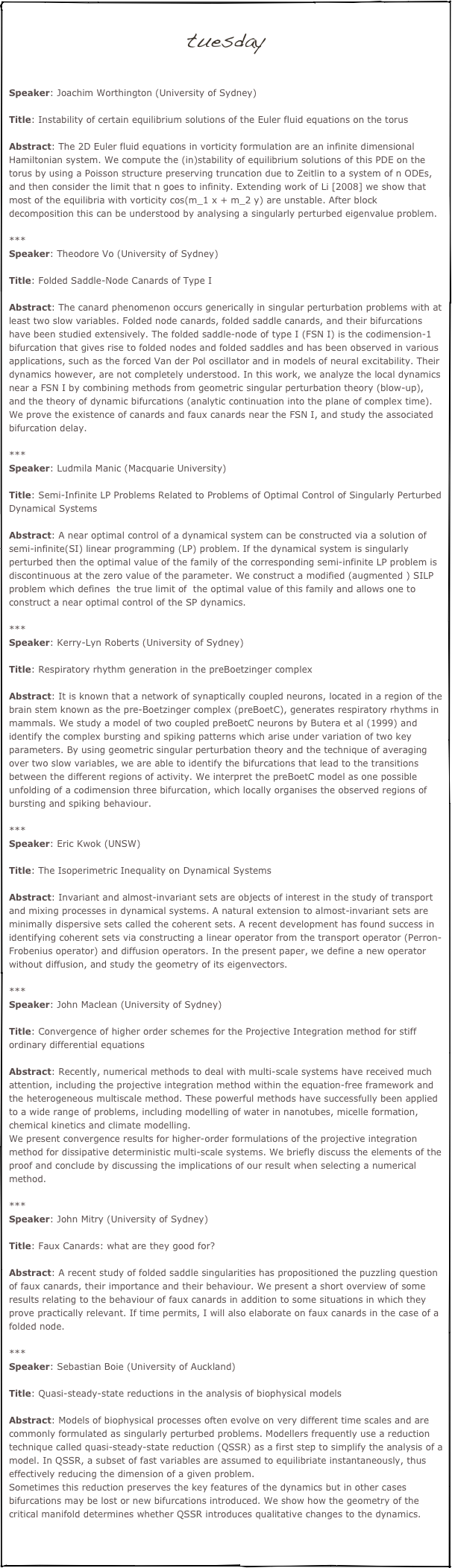 
tuesday


Speaker: Joachim Worthington (University of Sydney)

Title: Instability of certain equilibrium solutions of the Euler fluid equations on the torus

Abstract: The 2D Euler fluid equations in vorticity formulation are an infinite dimensional Hamiltonian system. We compute the (in)stability of equilibrium solutions of this PDE on the torus by using a Poisson structure preserving truncation due to Zeitlin to a system of n ODEs, and then consider the limit that n goes to infinity. Extending work of Li [2008] we show that most of the equilibria with vorticity cos(m_1 x + m_2 y) are unstable. After block decomposition this can be understood by analysing a singularly perturbed eigenvalue problem.

***
Speaker: Theodore Vo (University of Sydney)

Title: Folded Saddle-Node Canards of Type IAbstract: The canard phenomenon occurs generically in singular perturbation problems with at least two slow variables. Folded node canards, folded saddle canards, and their bifurcations have been studied extensively. The folded saddle-node of type I (FSN I) is the codimension-1 bifurcation that gives rise to folded nodes and folded saddles and has been observed in various applications, such as the forced Van der Pol oscillator and in models of neural excitability. Their dynamics however, are not completely understood. In this work, we analyze the local dynamics near a FSN I by combining methods from geometric singular perturbation theory (blow-up), and the theory of dynamic bifurcations (analytic continuation into the plane of complex time). We prove the existence of canards and faux canards near the FSN I, and study the associated bifurcation delay. 

***
Speaker: Ludmila Manic (Macquarie University)

Title: Semi-Infinite LP Problems Related to Problems of Optimal Control of Singularly Perturbed Dynamical SystemsAbstract: A near optimal control of a dynamical system can be constructed via a solution of semi-infinite(SI) linear programming (LP) problem. If the dynamical system is singularly perturbed then the optimal value of the family of the corresponding semi-infinite LP problem is discontinuous at the zero value of the parameter. We construct a modified (augmented ) SILP problem which defines  the true limit of  the optimal value of this family and allows one to construct a near optimal control of the SP dynamics.

***
Speaker: Kerry-Lyn Roberts (University of Sydney)

Title: Respiratory rhythm generation in the preBoetzinger complexAbstract: It is known that a network of synaptically coupled neurons, located in a region of the brain stem known as the pre-Boetzinger complex (preBoetC), generates respiratory rhythms in mammals. We study a model of two coupled preBoetC neurons by Butera et al (1999) and identify the complex bursting and spiking patterns which arise under variation of two key parameters. By using geometric singular perturbation theory and the technique of averaging over two slow variables, we are able to identify the bifurcations that lead to the transitions between the different regions of activity. We interpret the preBoetC model as one possible unfolding of a codimension three bifurcation, which locally organises the observed regions of bursting and spiking behaviour. 

***
Speaker: Eric Kwok (UNSW) 

Title: The Isoperimetric Inequality on Dynamical SystemsAbstract: Invariant and almost-invariant sets are objects of interest in the study of transport and mixing processes in dynamical systems. A natural extension to almost-invariant sets are minimally dispersive sets called the coherent sets. A recent development has found success in identifying coherent sets via constructing a linear operator from the transport operator (Perron-Frobenius operator) and diffusion operators. In the present paper, we define a new operator without diffusion, and study the geometry of its eigenvectors.

***
Speaker: John Maclean (University of Sydney)

Title: Convergence of higher order schemes for the Projective Integration method for stiff ordinary differential equationsAbstract: Recently, numerical methods to deal with multi-scale systems have received much attention, including the projective integration method within the equation-free framework and the heterogeneous multiscale method. These powerful methods have successfully been applied to a wide range of problems, including modelling of water in nanotubes, micelle formation, chemical kinetics and climate modelling.We present convergence results for higher-order formulations of the projective integration method for dissipative deterministic multi-scale systems. We briefly discuss the elements of the proof and conclude by discussing the implications of our result when selecting a numerical method.

***
Speaker: John Mitry (University of Sydney)

Title: Faux Canards: what are they good for?Abstract: A recent study of folded saddle singularities has propositioned the puzzling question of faux canards, their importance and their behaviour. We present a short overview of some results relating to the behaviour of faux canards in addition to some situations in which they prove practically relevant. If time permits, I will also elaborate on faux canards in the case of a folded node. 

***
Speaker: Sebastian Boie (University of Auckland)

Title: Quasi-steady-state reductions in the analysis of biophysical modelsAbstract: Models of biophysical processes often evolve on very different time scales and are commonly formulated as singularly perturbed problems. Modellers frequently use a reduction technique called quasi-steady-state reduction (QSSR) as a first step to simplify the analysis of a model. In QSSR, a subset of fast variables are assumed to equilibriate instantaneously, thus effectively reducing the dimension of a given problem.Sometimes this reduction preserves the key features of the dynamics but in other cases bifurcations may be lost or new bifurcations introduced. We show how the geometry of the critical manifold determines whether QSSR introduces qualitative changes to the dynamics.

